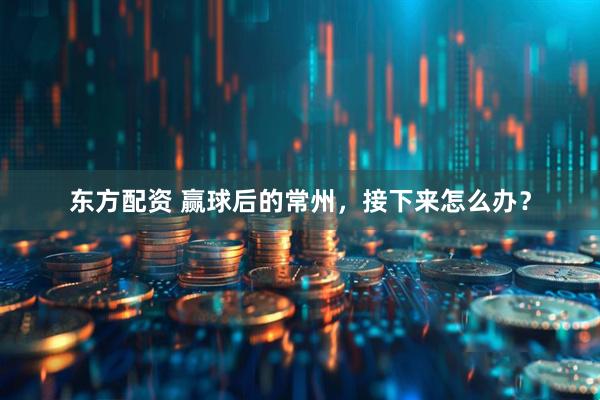东方配资 赢球后的常州，接下来怎么办？