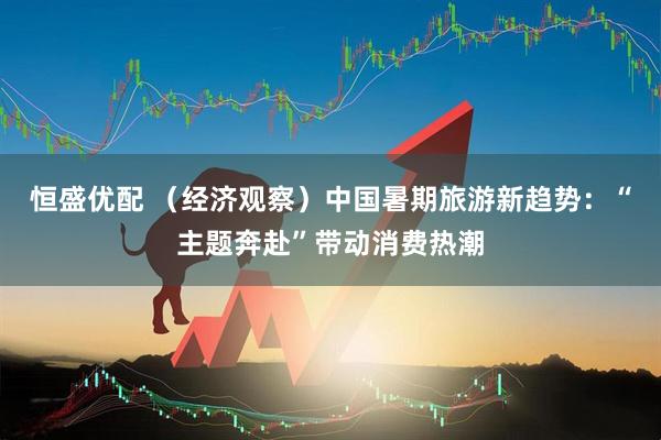 恒盛优配 （经济观察）中国暑期旅游新趋势：“主题奔赴”带动消费热潮