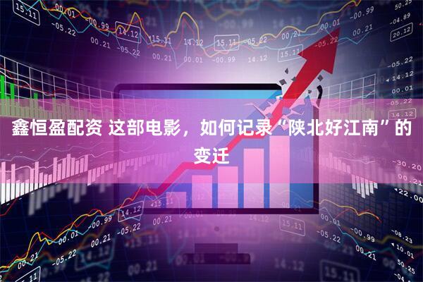 鑫恒盈配资 这部电影，如何记录“陕北好江南”的变迁