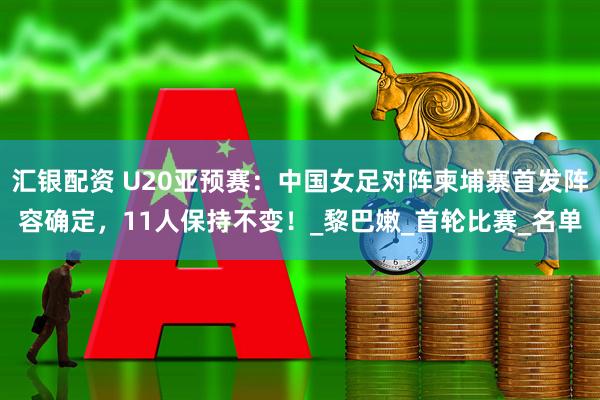 汇银配资 U20亚预赛：中国女足对阵柬埔寨首发阵容确定，11人保持不变！_黎巴嫩_首轮比赛_名单