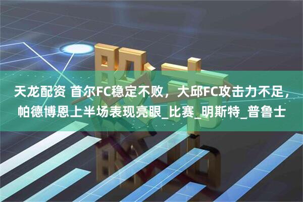 天龙配资 首尔FC稳定不败，大邱FC攻击力不足，帕德博恩上半场表现亮眼_比赛_明斯特_普鲁士