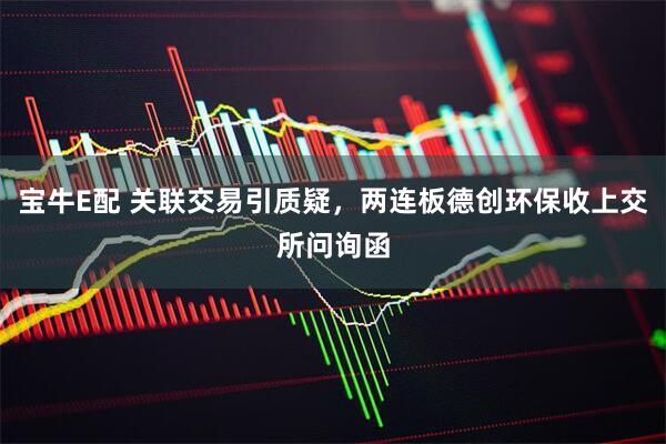宝牛E配 关联交易引质疑，两连板德创环保收上交所问询函