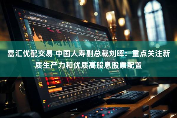 嘉汇优配交易 中国人寿副总裁刘晖：重点关注新质生产力和优质高股息股票配置