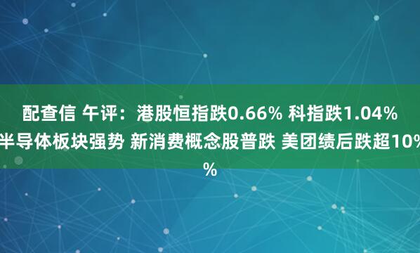 配查信 午评：港股恒指跌0.66% 科指跌1.04% 半导体板块强势 新消费概念股普跌 美团绩后跌超10%