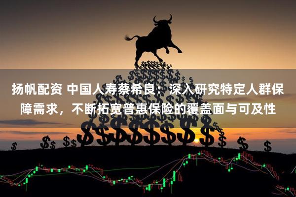 扬帆配资 中国人寿蔡希良：深入研究特定人群保障需求，不断拓宽普惠保险的覆盖面与可及性