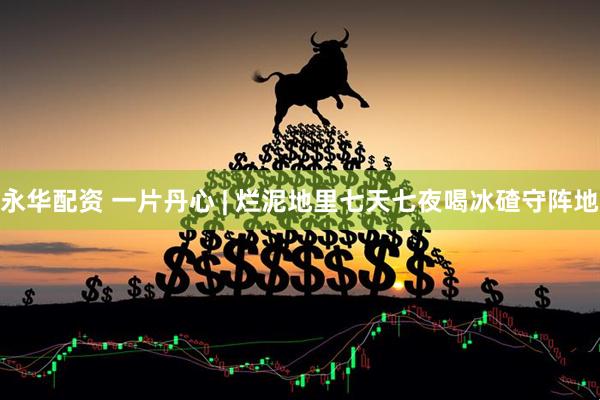 永华配资 一片丹心 | 烂泥地里七天七夜喝冰碴守阵地