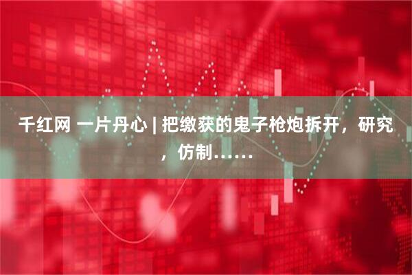 千红网 一片丹心 | 把缴获的鬼子枪炮拆开，研究，仿制……