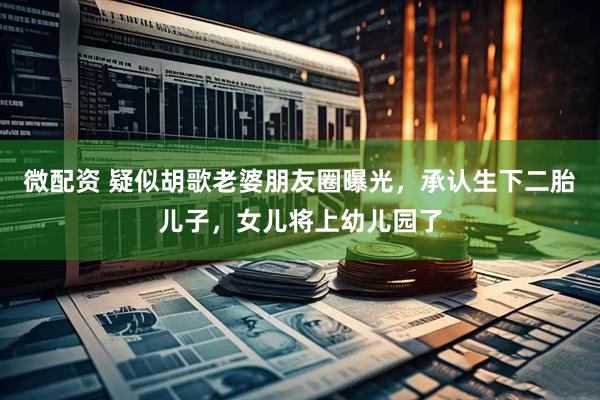 微配资 疑似胡歌老婆朋友圈曝光，承认生下二胎儿子，女儿将上幼儿园了