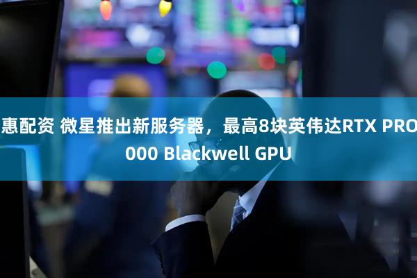 普惠配资 微星推出新服务器，最高8块英伟达RTX PRO 6000 Blackwell GPU