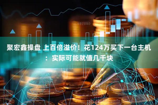 聚宏鑫操盘 上百倍溢价！花124万买下一台主机：实际可能就值几千块