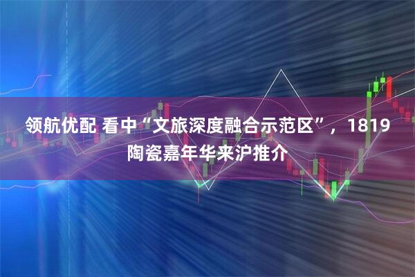 领航优配 看中“文旅深度融合示范区”，1819陶瓷嘉年华来沪推介