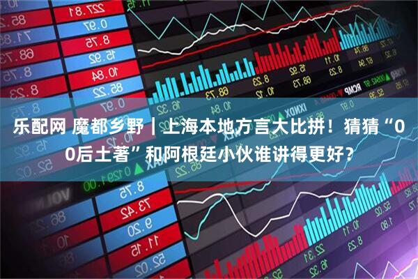 乐配网 魔都乡野｜上海本地方言大比拼！猜猜“00后土著”和阿根廷小伙谁讲得更好？