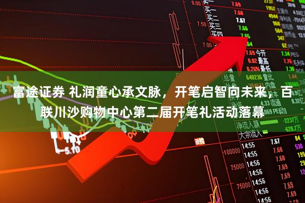 富途证券 礼润童心承文脉，开笔启智向未来，百联川沙购物中心第二届开笔礼活动落幕