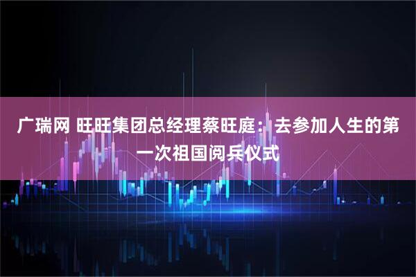广瑞网 旺旺集团总经理蔡旺庭：去参加人生的第一次祖国阅兵仪式