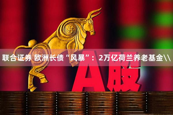 联合证券 欧洲长债“风暴”：2万亿荷兰养老基金\