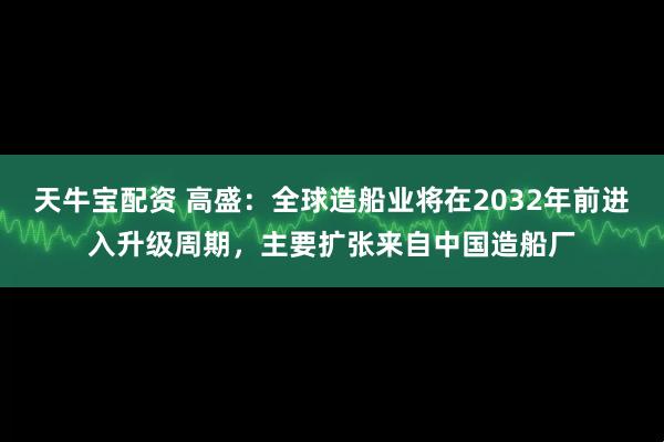 天牛宝配资 高盛：全球造船业将在2032年前进入升级周期，主要扩张来自中国造船厂