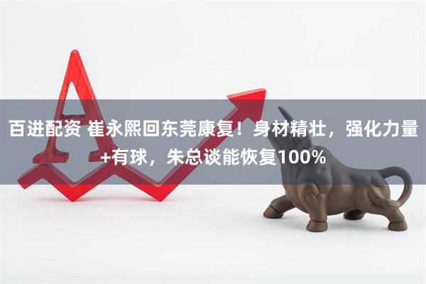 百进配资 崔永熙回东莞康复！身材精壮，强化力量+有球，朱总谈能恢复100%