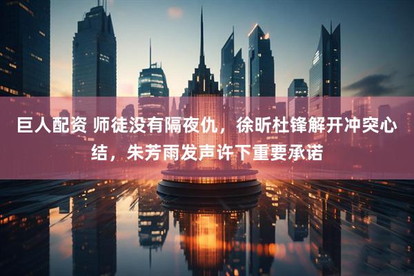 巨人配资 师徒没有隔夜仇，徐昕杜锋解开冲突心结，朱芳雨发声许下重要承诺