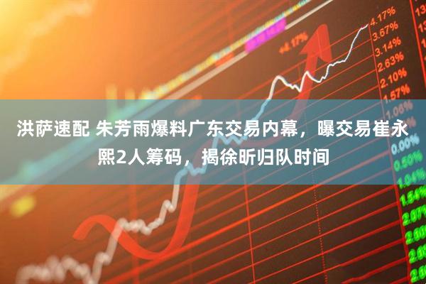 洪萨速配 朱芳雨爆料广东交易内幕，曝交易崔永熙2人筹码，揭徐昕归队时间
