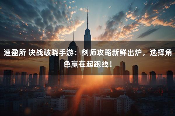 速盈所 决战破晓手游：剑师攻略新鲜出炉，选择角色赢在起跑线！