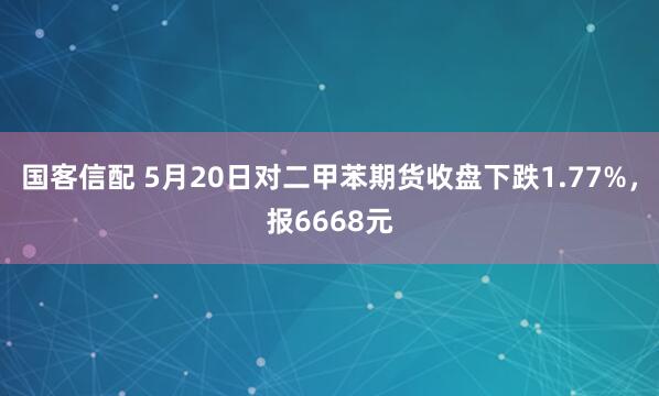 国客信配 5月20日对二甲苯期货收盘下跌1.77%，报6668元