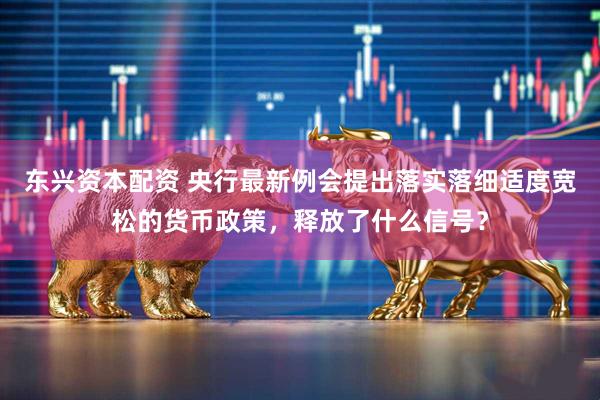 东兴资本配资 央行最新例会提出落实落细适度宽松的货币政策，释放了什么信号？