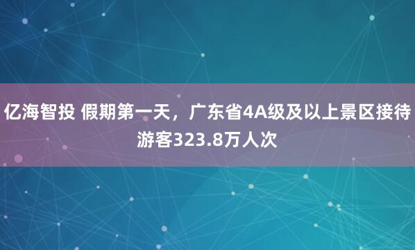 亿海智投 假期第一天，广东省4A级及以上景区接待游客323.8万人次