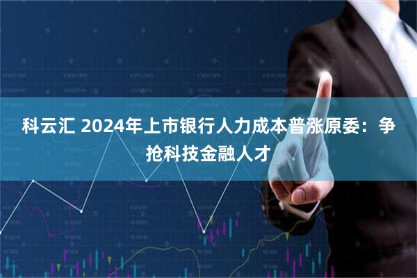 科云汇 2024年上市银行人力成本普涨原委：争抢科技金融人才