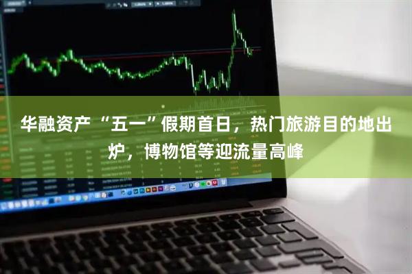 华融资产 “五一”假期首日，热门旅游目的地出炉，博物馆等迎流量高峰