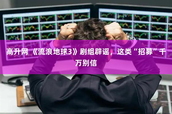 高升网 《流浪地球3》剧组辟谣，这类“招募”千万别信
