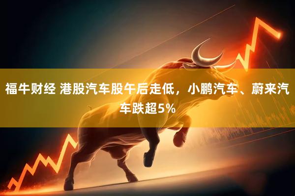 福牛财经 港股汽车股午后走低，小鹏汽车、蔚来汽车跌超5%