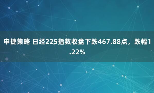 申捷策略 日经225指数收盘下跌467.88点，跌幅1.22%