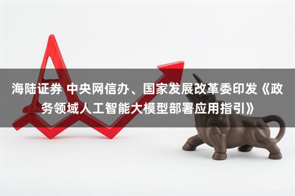 海陆证券 中央网信办、国家发展改革委印发《政务领域人工智能大模型部署应用指引》