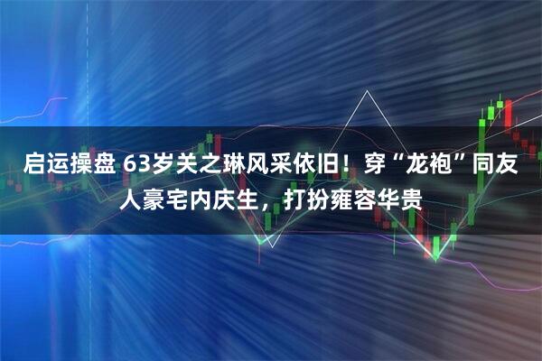 启运操盘 63岁关之琳风采依旧!穿“龙袍”同友人豪宅内庆生,打扮雍容华贵