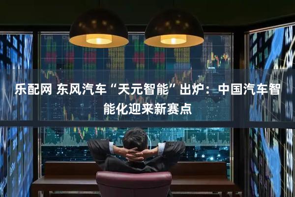 乐配网 东风汽车“天元智能”出炉：中国汽车智能化迎来新赛点