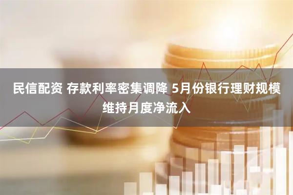 民信配资 存款利率密集调降 5月份银行理财规模维持月度净流入
