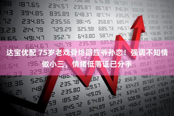 达宝优配 75岁老戏骨终回应爷孙恋！强调不知情做小三，情绪低落证已分手