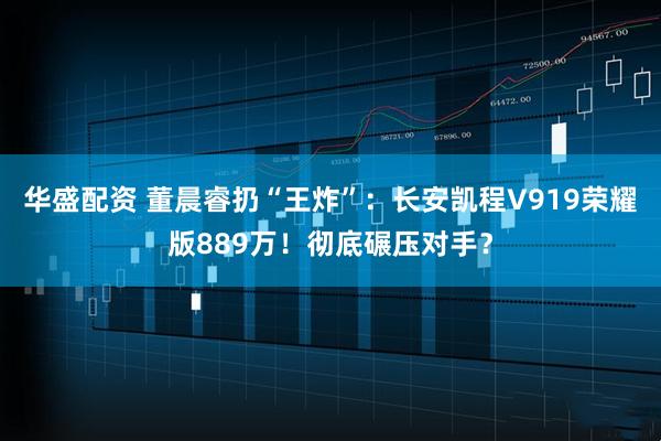 华盛配资 董晨睿扔“王炸”：长安凯程V919荣耀版889万！彻底碾压对手？