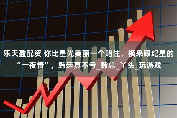乐天盈配资 你比星光美丽一个赌注，换来跟纪星的“一夜情”，韩廷真不亏_韩总_丫头_玩游戏