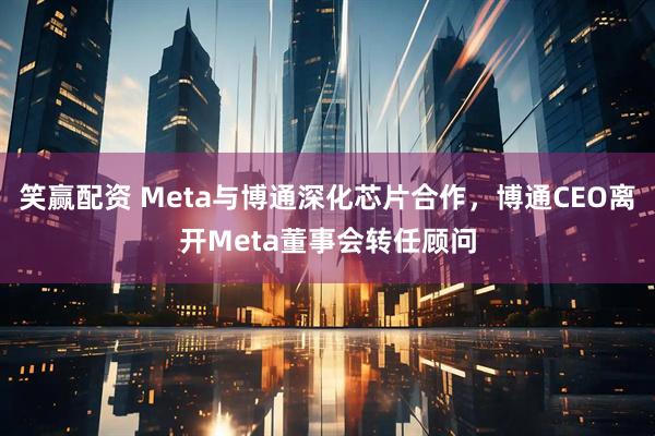笑赢配资 Meta与博通深化芯片合作，博通CEO离开Meta董事会转任顾问