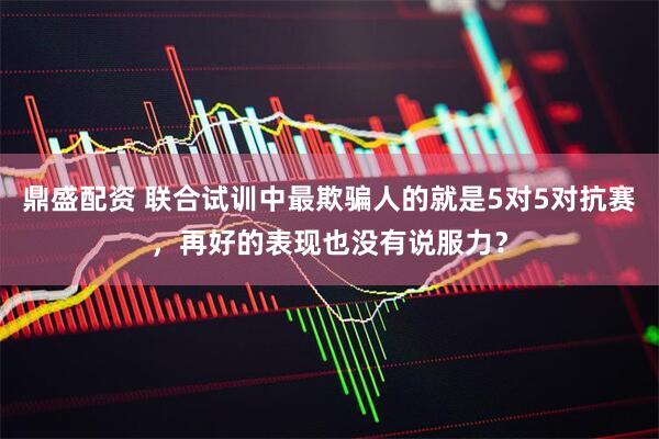 鼎盛配资 联合试训中最欺骗人的就是5对5对抗赛，再好的表现也没有说服力？