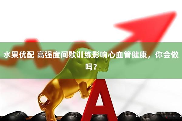 水果优配 高强度间歇训练影响心血管健康，你会做吗？
