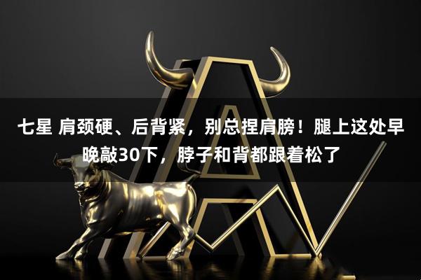 七星 肩颈硬、后背紧，别总捏肩膀！腿上这处早晚敲30下，脖子和背都跟着松了