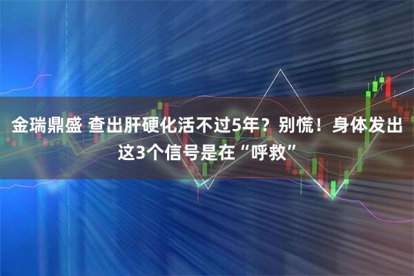 金瑞鼎盛 查出肝硬化活不过5年？别慌！身体发出这3个信号是在“呼救”